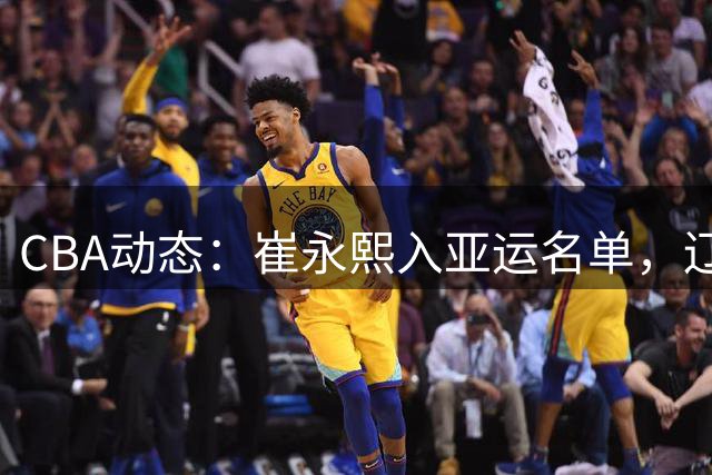 CBA动态：崔永熙入亚运名单，辽宁新星崛起，山东引援见效